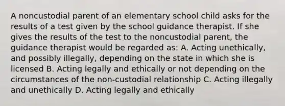 A noncustodial parent of an elementary school child asks for the results of a test given by the school guidance therapist. If she gives the results of the test to the noncustodial parent, the guidance therapist would be regarded as: A. Acting unethically, and possibly illegally, depending on the state in which she is licensed B. Acting legally and ethically or not depending on the circumstances of the non-custodial relationship C. Acting illegally and unethically D. Acting legally and ethically