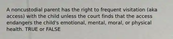 A noncustodial parent has the right to frequent visitation (aka access) with the child unless the court finds that the access endangers the child's emotional, mental, moral, or physical health. TRUE or FALSE