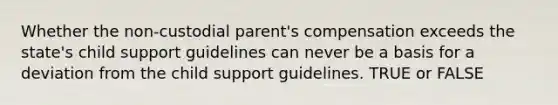 Whether the non-custodial parent's compensation exceeds the state's child support guidelines can never be a basis for a deviation from the child support guidelines. TRUE or FALSE