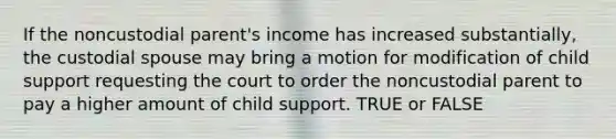 If the noncustodial parent's income has increased substantially, the custodial spouse may bring a motion for modification of child support requesting the court to order the noncustodial parent to pay a higher amount of child support. TRUE or FALSE