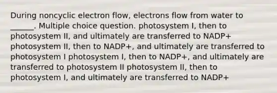 During noncyclic electron flow, electrons flow from water to ______. Multiple choice question. photosystem I, then to photosystem II, and ultimately are transferred to NADP+ photosystem II, then to NADP+, and ultimately are transferred to photosystem I photosystem I, then to NADP+, and ultimately are transferred to photosystem II photosystem II, then to photosystem I, and ultimately are transferred to NADP+