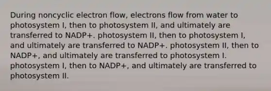 During noncyclic electron flow, electrons flow from water to photosystem I, then to photosystem II, and ultimately are transferred to NADP+. photosystem II, then to photosystem I, and ultimately are transferred to NADP+. photosystem II, then to NADP+, and ultimately are transferred to photosystem I. photosystem I, then to NADP+, and ultimately are transferred to photosystem II.