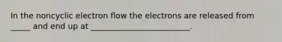 In the noncyclic electron flow the electrons are released from _____ and end up at _________________________.