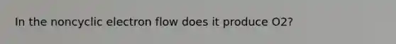 In the noncyclic electron flow does it produce O2?