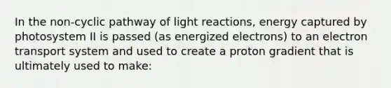 In the non-cyclic pathway of light reactions, energy captured by photosystem II is passed (as energized electrons) to an electron transport system and used to create a proton gradient that is ultimately used to make: