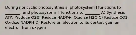 During noncyclic photosynthesis, photosystem I functions to ________, and photosystem II functions to ________ A) Synthesis ATP; Produce O2B) Reduce NADP+; Oxidize H2O C) Reduce CO2; Oxidize NADPH D) Restore an electron to its center; gain an electron from oxygen