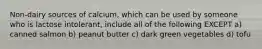 Non-dairy sources of calcium, which can be used by someone who is lactose intolerant, include all of the following EXCEPT a) canned salmon b) peanut butter c) dark green vegetables d) tofu