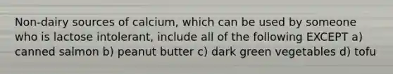 Non-dairy sources of calcium, which can be used by someone who is lactose intolerant, include all of the following EXCEPT a) canned salmon b) peanut butter c) dark green vegetables d) tofu