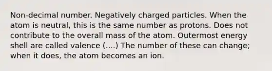 Non-decimal number. Negatively charged particles. When the atom is neutral, this is the same number as protons. Does not contribute to the overall mass of the atom. Outermost energy shell are called valence (....) The number of these can change; when it does, the atom becomes an ion.