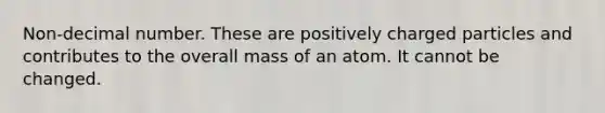 Non-decimal number. These are positively charged particles and contributes to the overall mass of an atom. It cannot be changed.