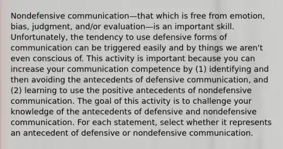 Nondefensive communication—that which is free from emotion, bias, judgment, and/or evaluation—is an important skill. Unfortunately, the tendency to use defensive forms of communication can be triggered easily and by things we aren't even conscious of. This activity is important because you can increase your communication competence by (1) identifying and then avoiding the antecedents of defensive communication, and (2) learning to use the positive antecedents of nondefensive communication. The goal of this activity is to challenge your knowledge of the antecedents of defensive and nondefensive communication. For each statement, select whether it represents an antecedent of defensive or nondefensive communication.