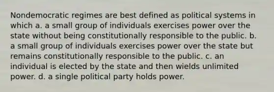 Nondemocratic regimes are best defined as political systems in which a. a small group of individuals exercises power over the state without being constitutionally responsible to the public. b. a small group of individuals exercises power over the state but remains constitutionally responsible to the public. c. an individual is elected by the state and then wields unlimited power. d. a single political party holds power.