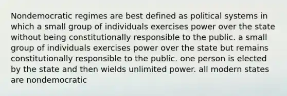 Nondemocratic regimes are best defined as political systems in which a small group of individuals exercises power over the state without being constitutionally responsible to the public. a small group of individuals exercises power over the state but remains constitutionally responsible to the public. one person is elected by the state and then wields unlimited power. all modern states are nondemocratic