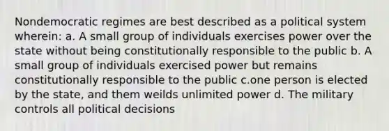 Nondemocratic regimes are best described as a political system wherein: a. A small group of individuals exercises power over the state without being constitutionally responsible to the public b. A small group of individuals exercised power but remains constitutionally responsible to the public c.one person is elected by the state, and them weilds unlimited power d. The military controls all political decisions