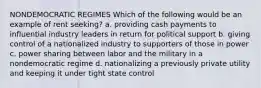 ​NONDEMOCRATIC REGIMES Which of the following would be an example of rent seeking? a. providing cash payments to influential industry leaders in return for political support b. giving control of a nationalized industry to supporters of those in power c. power sharing between labor and the military in a nondemocratic regime d. nationalizing a previously private utility and keeping it under tight state control