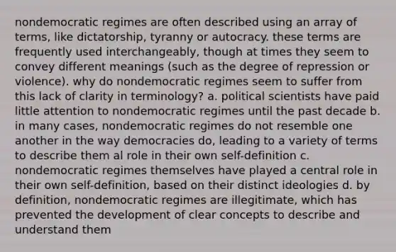 nondemocratic regimes are often described using an array of terms, like dictatorship, tyranny or autocracy. these terms are frequently used interchangeably, though at times they seem to convey different meanings (such as the degree of repression or violence). why do nondemocratic regimes seem to suffer from this lack of clarity in terminology? a. political scientists have paid little attention to nondemocratic regimes until the past decade b. in many cases, nondemocratic regimes do not resemble one another in the way democracies do, leading to a variety of terms to describe them al role in their own self-definition c. nondemocratic regimes themselves have played a central role in their own self-definition, based on their distinct ideologies d. by definition, nondemocratic regimes are illegitimate, which has prevented the development of clear concepts to describe and understand them