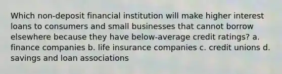 Which non-deposit financial institution will make higher interest loans to consumers and small businesses that cannot borrow elsewhere because they have below-average credit ratings? a. finance companies b. life insurance companies c. credit unions d. savings and loan associations