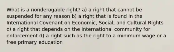 What is a nonderogable right? a) a right that cannot be suspended for any reason b) a right that is found in the International Covenant on Economic, Social, and Cultural Rights c) a right that depends on the international community for enforcement d) a right such as the right to a minimum wage or a free primary education