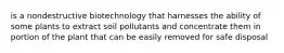 is a nondestructive biotechnology that harnesses the ability of some plants to extract soil pollutants and concentrate them in portion of the plant that can be easily removed for safe disposal