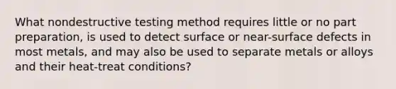 What nondestructive testing method requires little or no part preparation, is used to detect surface or near-surface defects in most metals, and may also be used to separate metals or alloys and their heat-treat conditions?