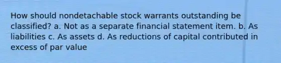 How should nondetachable stock warrants outstanding be classified? a. Not as a separate financial statement item. b. As liabilities c. As assets d. As reductions of capital contributed in excess of par value