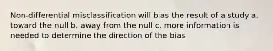 Non-differential misclassification will bias the result of a study a. toward the null b. away from the null c. more information is needed to determine the direction of the bias