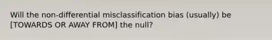 Will the non-differential misclassification bias (usually) be [TOWARDS OR AWAY FROM] the null?