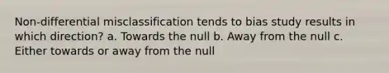 Non-differential misclassification tends to bias study results in which direction? a. Towards the null b. Away from the null c. Either towards or away from the null