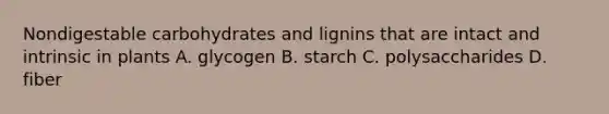 Nondigestable carbohydrates and lignins that are intact and intrinsic in plants A. glycogen B. starch C. polysaccharides D. fiber