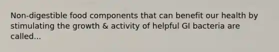 Non-digestible food components that can benefit our health by stimulating the growth & activity of helpful GI bacteria are called...
