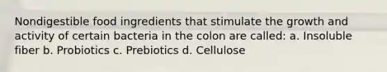 Nondigestible food ingredients that stimulate the growth and activity of certain bacteria in the colon are called: a. Insoluble fiber b. Probiotics c. Prebiotics d. Cellulose