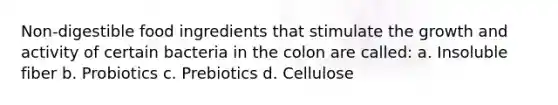 Non-digestible food ingredients that stimulate the growth and activity of certain bacteria in the colon are called: a. Insoluble fiber b. Probiotics c. Prebiotics d. Cellulose