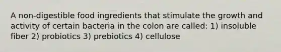 A non-digestible food ingredients that stimulate the growth and activity of certain bacteria in the colon are called: 1) insoluble fiber 2) probiotics 3) prebiotics 4) cellulose