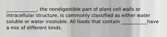 _____________, the nondigestible part of plant cell walls or intracellular structure, is commonly classified as either water soluble or water insoluble. All foods that contain ___________have a mix of different kinds.