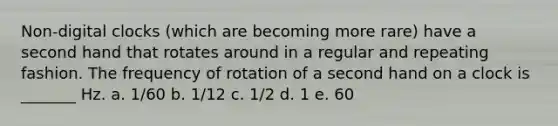 Non-digital clocks (which are becoming more rare) have a second hand that rotates around in a regular and repeating fashion. The frequency of rotation of a second hand on a clock is _______ Hz. a. 1/60 b. 1/12 c. 1/2 d. 1 e. 60