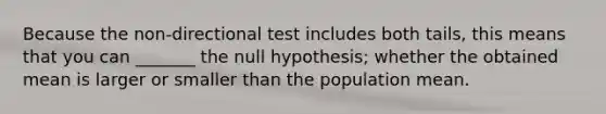 Because the non-directional test includes both tails, this means that you can _______ the null hypothesis; whether the obtained mean is larger or smaller than the population mean.