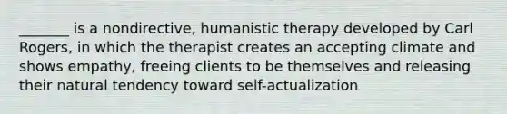 _______ is a nondirective, humanistic therapy developed by Carl Rogers, in which the therapist creates an accepting climate and shows empathy, freeing clients to be themselves and releasing their natural tendency toward self-actualization