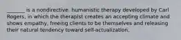 _______ is a nondirective, humanistic therapy developed by Carl Rogers, in which the therapist creates an accepting climate and shows empathy, freeing clients to be themselves and releasing their natural tendency toward self-actualization.