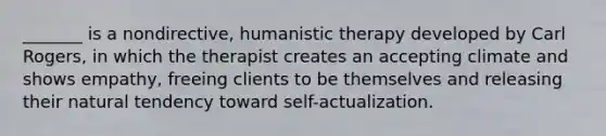 _______ is a nondirective, humanistic therapy developed by Carl Rogers, in which the therapist creates an accepting climate and shows empathy, freeing clients to be themselves and releasing their natural tendency toward self-actualization.