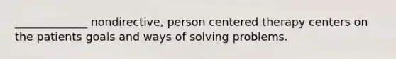 _____________ nondirective, person centered therapy centers on the patients goals and ways of solving problems.