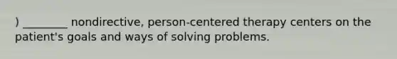 ) ________ nondirective, person-centered therapy centers on the patient's goals and ways of solving problems.