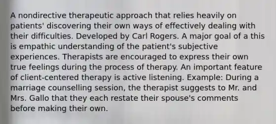 A nondirective therapeutic approach that relies heavily on patients' discovering their own ways of effectively dealing with their difficulties. Developed by Carl Rogers. A major goal of a this is empathic understanding of the patient's subjective experiences. Therapists are encouraged to express their own true feelings during the process of therapy. An important feature of client-centered therapy is active listening. Example: During a marriage counselling session, the therapist suggests to Mr. and Mrs. Gallo that they each restate their spouse's comments before making their own.