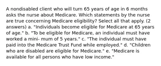 A nondisabled client who will turn 65 years of age in 6 months asks the nurse about Medicare. Which statements by the nurse are true concerning Medicare eligibility? Select all that apply. (2 answers) a. "Individuals become eligible for Medicare at 65 years of age." b. "To be eligible for Medicare, an individual must have worked a mini- mum of 5 years." c. "The individual must have paid into the Medicare Trust Fund while employed." d. "Children who are disabled are eligible for Medicare." e. "Medicare is available for all persons who have low income."