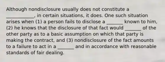 Although nondisclosure usually does not constitute a ____________, in certain situations, it does. One such situation arises when (1) a person fails to disclose a _______ known to him, (2) he knows that the disclosure of that fact would _______ of the other party as to a basic assumption on which that party is making the contract, and (3) nondisclosure of the fact amounts to a failure to act in a _______ and in accordance with reasonable standards of fair dealing.