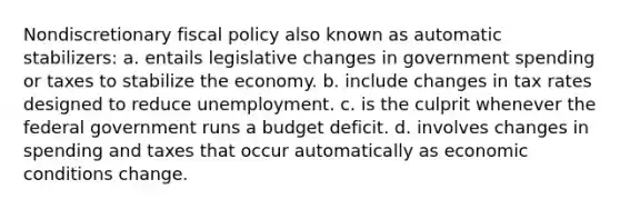 Nondiscretionary fiscal policy also known as automatic stabilizers: a. entails legislative changes in government spending or taxes to stabilize the economy. b. include changes in tax rates designed to reduce unemployment. c. is the culprit whenever the federal government runs a budget deficit. d. involves changes in spending and taxes that occur automatically as economic conditions change.