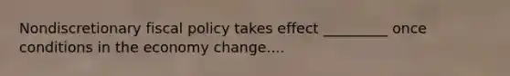 Nondiscretionary fiscal policy takes effect _________ once conditions in the economy change....