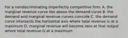 For a nondiscriminating imperfectly competitive firm: A. the marginal revenue curve lies above the demand curve B. the demand and marginal revenue curves coincide C. the demand curve intersects the horizontal axis where total revenue is at a maximum D. marginal revenue will become zero at that output where total revenue is at a maximum