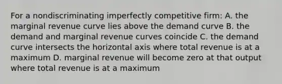 For a nondiscriminating imperfectly competitive firm: A. the marginal revenue curve lies above the demand curve B. the demand and marginal revenue curves coincide C. the demand curve intersects the horizontal axis where total revenue is at a maximum D. marginal revenue will become zero at that output where total revenue is at a maximum