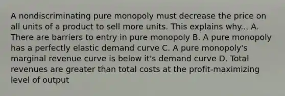 A nondiscriminating pure monopoly must decrease the price on all units of a product to sell more units. This explains why... A. There are barriers to entry in pure monopoly B. A pure monopoly has a perfectly elastic demand curve C. A pure monopoly's marginal revenue curve is below it's demand curve D. Total revenues are greater than total costs at the profit-maximizing level of output