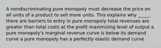 A nondiscriminating pure monopoly must decrease the price on all units of a product to sell more units. This explains why _____. there are barriers to entry in pure monopoly total revenues are greater than total costs at the profit maximizing level of output a pure monopoly's marginal revenue curve is below its demand curve a pure monopoly has a perfectly elastic demand curve